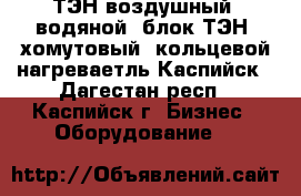 ТЭН воздушный, водяной, блок ТЭН, хомутовый, кольцевой нагреваетль,Каспийск - Дагестан респ., Каспийск г. Бизнес » Оборудование   